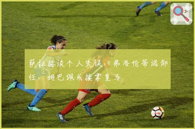 萨拉赫谈个人失误，弗洛伦蒂诺卸任，姆巴佩或接掌皇马