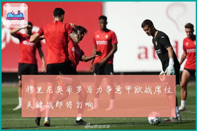 穆里尼奥率罗马力争意甲欧战席位关键战即将打响