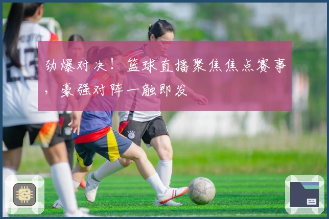 劲爆对决！篮球直播聚焦焦点赛事，豪强对阵一触即发