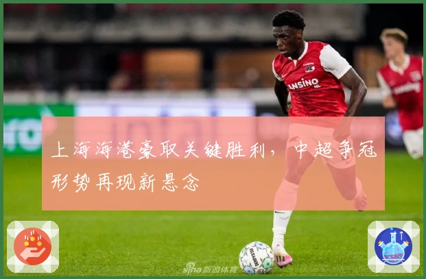 上海海港豪取关键胜利，中超争冠形势再现新悬念
