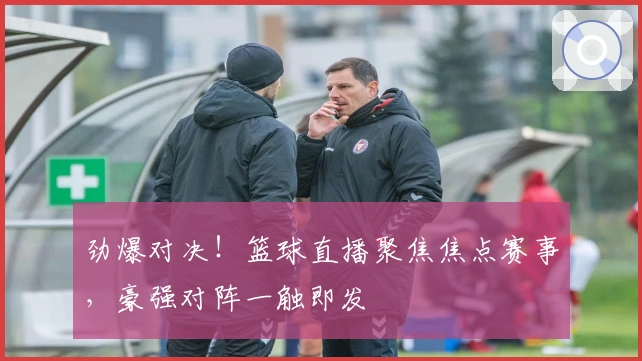 劲爆对决！篮球直播聚焦焦点赛事，豪强对阵一触即发