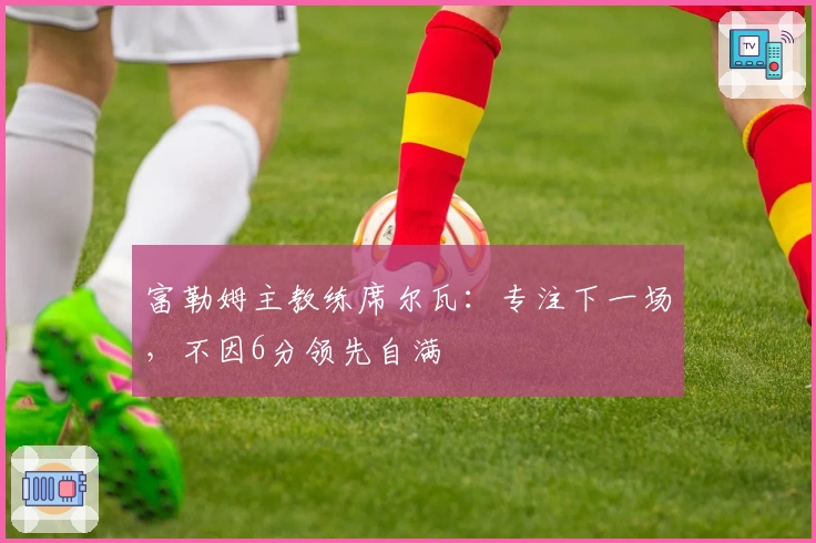 富勒姆主教练席尔瓦：专注下一场，不因6分领先自满