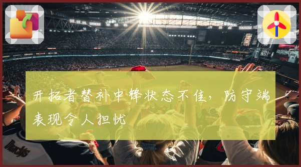 开拓者替补中锋状态不佳，防守端表现令人担忧