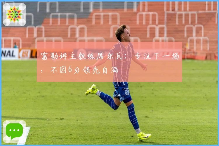 富勒姆主教练席尔瓦：专注下一场，不因6分领先自满