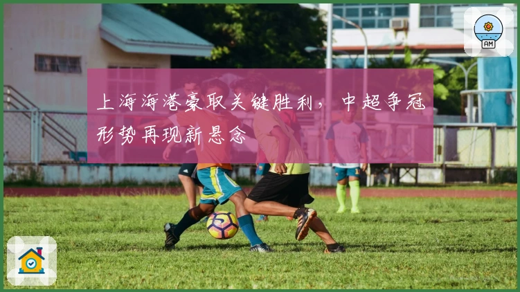 上海海港豪取关键胜利，中超争冠形势再现新悬念