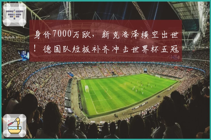 身价7000万欧，新克洛泽横空出世！德国队短板补齐冲击世界杯五冠王