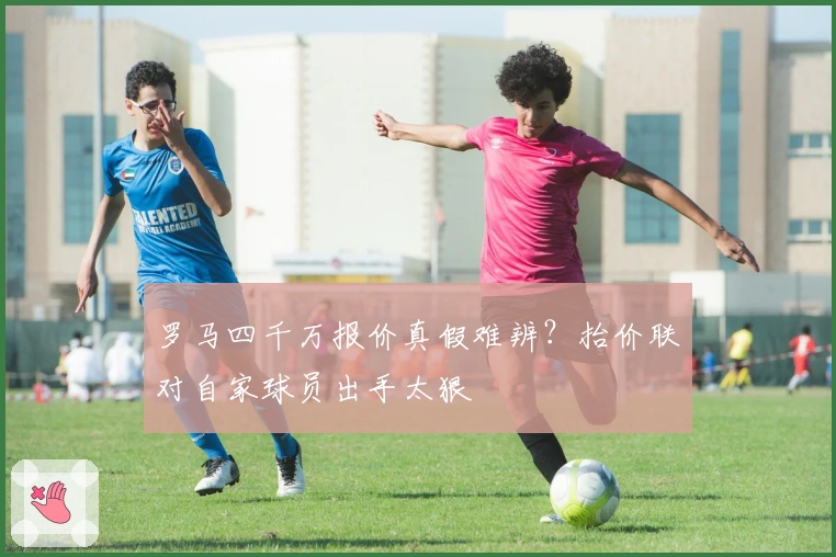罗马四千万报价真假难辨？抬价联对自家球员出手太狠