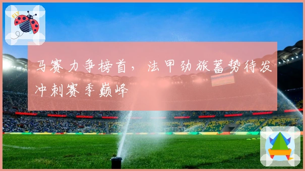 马赛力争榜首，法甲劲旅蓄势待发冲刺赛季巅峰